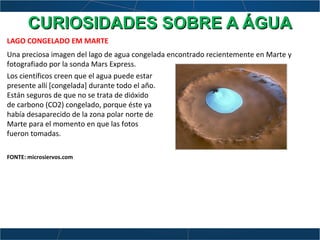 LAGO CONGELADO EM MARTE
Una preciosa imagen del lago de agua congelada encontrado recientemente en Marte y
fotografiado por la sonda Mars Express.
Los científicos creen que el agua puede estar
presente allí [congelada] durante todo el año.
Están seguros de que no se trata de dióxido
de carbono (CO2) congelado, porque éste ya
había desaparecido de la zona polar norte de
Marte para el momento en que las fotos
fueron tomadas.
FONTE: microsiervos.com
CURIOSIDADES SOBRE A ÁGUACURIOSIDADES SOBRE A ÁGUA
 
