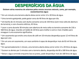 Existem várias maneiras de zelarmos pelos nossos recursos naturais, como, por exemplo,
economizarmos água:
• Em um minuto uma torneira aberta deixa correr entre 12 e 20 litros de água.
• Uma torneira gotejando, pode gastar cerca de 46 litros de água por dia.
• Um banho de 15 minutos com ducha consome cerca de 150 litros (com meia volta de abertura
da torneira), e com chuveiro elétrico, 45 litros.
• Lavar o carro durante 30 minutos com abertura de meia volta na torneira consome de 216 a
560 litros de água. Usando um balde de 10 litros para molhar o carro e mais 3 baldes para
enxaguar é uma economia significativa.
• Um vazamento que enche uma xícara de café em 10 minutos desperdiça quase 12 mil litros de
água por ano.
• Em um ano um vazamento, um vaso sanitário é capaz de desperdiçar mais de 83 mil litros de
água.
• Em aproximadamente 1 minuto, uma torneira aberta deixa correr entre 12 a 20 litros de água.
• Escovar os dentes por 5 minutos com a torneira aberta, desperdiça de 60 a 100 litros de água.
• Deixar a água correndo enquanto lava os pratos, pode desperdiçar mais de 100 litros de água.
DESPERDÍCIOS DA ÁGUADESPERDÍCIOS DA ÁGUA
 