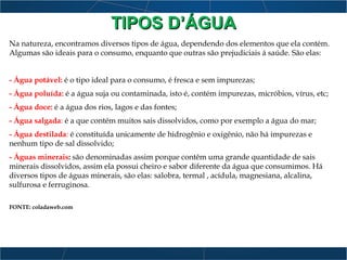 TIPOS D’ÁGUATIPOS D’ÁGUA
Na natureza, encontramos diversos tipos de água, dependendo dos elementos que ela contém.
Algumas são ideais para o consumo, enquanto que outras são prejudiciais á saúde. São elas:
- Água potável: é o tipo ideal para o consumo, é fresca e sem impurezas;
- Água poluída: é a água suja ou contaminada, isto é, contém impurezas, micróbios, vírus, etc;
- Água doce: é a água dos rios, lagos e das fontes;
- Água salgada: é a que contém muitos sais dissolvidos, como por exemplo a água do mar;
- Água destilada: é constituída unicamente de hidrogênio e oxigênio, não há impurezas e
nenhum tipo de sal dissolvido;
- Águas minerais: são denominadas assim porque contêm uma grande quantidade de sais
minerais dissolvidos, assim ela possui cheiro e sabor diferente da água que consumimos. Há
diversos tipos de águas minerais, são elas: salobra, termal , acídula, magnesiana, alcalina,
sulfurosa e ferruginosa.
FONTE: coladaweb.com
 