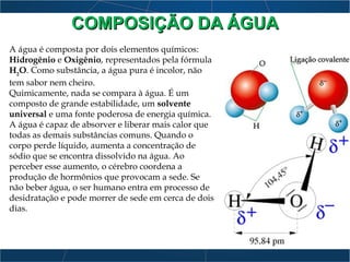 COMPOSIÇÃO DA ÁGUACOMPOSIÇÃO DA ÁGUA
A água é composta por dois elementos químicos:
Hidrogênio e Oxigênio, representados pela fórmula
H2
O. Como substância, a água pura é incolor, não
tem sabor nem cheiro.
Quimicamente, nada se compara à água. É um
composto de grande estabilidade, um solvente
universal e uma fonte poderosa de energia química.
A água é capaz de absorver e liberar mais calor que
todas as demais substâncias comuns. Quando o
corpo perde líquido, aumenta a concentração de
sódio que se encontra dissolvido na água. Ao
perceber esse aumento, o cérebro coordena a
produção de hormônios que provocam a sede. Se
não beber água, o ser humano entra em processo de
desidratação e pode morrer de sede em cerca de dois
dias.
 