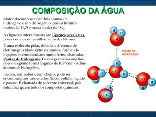 Molécula composta por dois átomos de
hidrogênio e um de oxigênio, possui fórmula
molecular H2
O e massa molar de 18g.
As ligações interatômicas são ligações covalentes,
pois ocorre o compartilhamento de elétrons.
É uma molécula polar, devido a diferença de
eletronegatividade entre os átomos, formando
ligações intermoleculares muito fortes, chamadas
Pontes de Hidrogênio. Possui geometria angular,
pois o oxigênio forma ângulos de 105º com os dois
átomos de hidrogênio.
Incolor, sem sabor e sem cheiro, pode ser
encontrada nos três estados físicos: sólido, líquido
e gasoso. É chamada de solvente universal, pois
solubiliza quase todos os compostos químicos.
PONTE DE
HIDROGÊNIO
COMPOSIÇÃO DA ÁGUACOMPOSIÇÃO DA ÁGUA
 