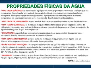 • ALTO CALOR ESPECÍFICO: as moléculas de água podem absorver grande quantidade de calor sem que sua
temperatura fique elevada, pois parte desta energia é utilizada no enfraquecimento das ligações de
hidrogênio. Isso explica o papel termorregulador da água por meio da transpiração que mantém a
temperatura em valores compatíveis com a manutenção da vida das diferentes espécies.
• ALTO CALOR DE VAPORIZAÇÃO: a água absorve muita energia quando passa de estado líquido a gasoso.
• ALTA TENSÃO SUPERFICIAL: as moléculas de água estão bastante coesas graças a ação das pontes de
Hidrogênio. Isto produz uma película de água na zona de contacto da água com o ar. Como as moléculas de
água estão tão juntas a água é incompressível.
• CAPILARIDADE: capacidade de penetrar em espaços reduzidos, o que permite à água percorrer os
micróporos do solo, tornando-se acessível às raízes das plantas.
• ALTA CONSTANTE DIELÉTRICA: a maior parte das moléculas de água formam um dipolo, com um
diferencial de carga negativo e um diferencial de carga positivo.
• BAIXO PODER DE IONIZAÇÃO: a maior parte das moléculas de água no estão dissociadas. Somente um
reduzido número de moléculas sofre dissociação, gerando íons positivos (H+
) e íons negativos (OH-
). Na água
pura, a 25ºC, apenas uma molécula de cada 10.000.000 está dissociada, por que a concentração de H+
é de
10-7
. Por isto, é pH da água pura é igual a 7.
• DENSIDADE: no estado líquido, a água é mais densa (pesada) que no estado sólido. Por isso, o gelo flutua
na água liquida. O gelo aumenta de volume que ocasiona uma diminuição em sua densidade.
FONTE: recursos.cnice.mec.es
PROPRIEDADES FÍSICAS DA ÁGUAPROPRIEDADES FÍSICAS DA ÁGUA
 