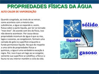 ALTO CALOR DE VAPORIZAÇÃO
Quando congelada, ao invés de se retrair,
como acontece com a maioria das
substâncias, a água se expande e, assim,
flutua sobre a parte líquida, por ter se tornado
"mais leve". De acordo com leis da física, isso
não deveria acontecer. Por causa dessa
propriedade incomum da água é que os rios,
lagos e oceanos, ao congelarem, formam uma
camada de gelo na superfície enquanto o
fundo permanece líquido. No que diz respeito
a uma série de propriedades físicas e
químicas, a água é uma verdadeira exceção à
regra. Por, isso é que um lago ao se congelar,
somente sua superfície se solidifica; a flora e a
fauna no seu interior mantêm o ciclo da vida.
PROPRIEDADES FÍSICAS DA ÁGUAPROPRIEDADES FÍSICAS DA ÁGUA
 