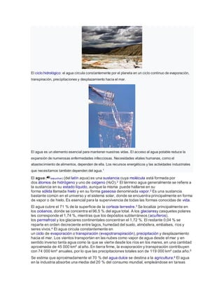 El ciclo hidrológico: el agua circula constantemente por el planeta en un ciclo continuo de evaporación,
transpiración, precipitaciones y desplazamiento hacia el mar.
El agua es un elemento esencial para mantener nuestras vidas. El acceso al agua potable reduce la
expansión de numerosas enfermedades infecciosas. Necesidades vitales humanas, como el
abastecimiento de alimentos, dependen de ella. Los recursos energéticos y las actividades industriales
que necesitamos también dependen del agua.1
El agua ( escuchar) (del latín aqua) es una sustancia cuya molécula está formada por
dos átomos de hidrógeno y uno de oxígeno (H2O).2 El término agua generalmente se refiere a
la sustancia en su estado líquido, aunque la misma puede hallarse en su
forma sólida llamada hielo y en su forma gaseosa denominada vapor.2 Es una sustancia
bastante común en el universo y el sistema solar, donde se encuentra principalmente en forma
de vapor o de hielo. Es esencial para la supervivencia de todas las formas conocidas de vida.
El agua cubre el 71 % de la superficie de la corteza terrestre.3 Se localiza principalmente en
los océanos, donde se concentra el 96,5 % del agua total. A los glaciaresy casquetes polares
les corresponde el 1,74 %, mientras que los depósitos subterráneos (acuíferos),
los permafrost y los glaciares continentales concentran el 1,72 %. El restante 0,04 % se
reparte en orden decreciente entre lagos, humedad del suelo, atmósfera, embalses, ríos y
seres vivos.4 El agua circula constantemente en
un ciclo de evaporación o transpiración (evapotranspiración), precipitación y desplazamiento
hacia el mar. Los vientos transportan en las nubes como vapor de agua desde el mar y en
sentido inverso tanta agua como la que se vierte desde los ríos en los mares, en una cantidad
aproximada de 45 000 km³ al año. En tierra firme, la evaporación y transpiración contribuyen
con 74 000 km³ anuales, por lo que las precipitaciones totales son de 119 000 km³ cada año.5
Se estima que aproximadamente el 70 % del agua dulce se destina a la agricultura.6 El agua
en la industria absorbe una media del 20 % del consumo mundial, empleándose en tareas
 