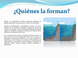 Debido a su capacidad de disolver numerosas sustancias en
grandes cantidades, el agua pura casi no existe en la naturaleza.
Durante la condensación y precipitación, la lluvia o la nieve
absorben de la atmósfera cantidades variables de dióxido de
carbono y otros gases, así como pequeñas cantidades de material
orgánico e inorgánico. Además, la precipitación deposita lluvia
radiactiva en la superficie de la Tierra.
En su circulación por encima y a través de la corteza terrestre, el
agua reacciona con los minerales del suelo y de las rocas. Los
principales componentes disueltos en el agua superficial y
subterránea son los sulfatos, los cloruros, los bicarbonatos de
sodio y potasio, y los óxidos de calcio y magnesio. Las aguas de la
superficie suelen contener también residuos domésticos e
industriales.
 