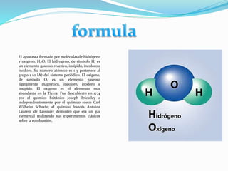El agua esta formado por moléculas de hidrógeno
y oxigeno, H2O. El hidrogeno, de símbolo H, es
un elemento gaseoso reactivo, insípido, incoloro e
inodoro. Su número atómico es 1 y pertenece al
grupo 1 (o IA) del sistema periódico. El oxigeno,
de símbolo O, es un elemento gaseoso
ligeramente magnético, incoloro, inodoro e
insípido. El oxígeno es el elemento más
abundante en la Tierra. Fue descubierto en 1774
por el químico británico Joseph Priestley e
independientemente por el químico sueco Carl
Wilhelm Scheele; el químico francés Antoine
Laurent de Lavoisier demostró que era un gas
elemental realizando sus experimentos clásicos
sobre la combustión.
 