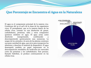 El agua es el componente principal de la materia viva.
Constituye del 50 al 90% de la masa de los organismos
vivos. El protoplasma, que es la materia básica de las
células vivas, consiste en una disolución de grasas,
carbohidratos, proteínas, sales y otros compuestos
químicos similares en agua. El agua actúa como
disolvente transportando, combinando y
descomponiendo químicamente esas sustancias. La
sangre de los animales y la savia de las plantas contienen
una gran cantidad de agua, que sirve para transportar los
alimentos y desechar el material de desperdicio. El agua
desempeña también un papel importante en la
descomposición metabólica de moléculas tan esenciales
como las proteínas y los carbohidratos. Este proceso,
llamado hidrólisis, se produce continuamente en las
células vivas.
 