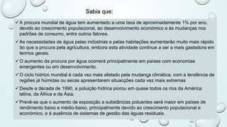 Sabia que:
üA procura mundial de água tem aumentado a uma taxa de aproximadamente 1% por ano,
devido ao crescimento populacional, ao desenvolvimento económico e às mudanças nos
padrões de consumo, entre outros fatores.
üAs necessidades de água pelas indústrias e pelas habitações aumentarão muito mais rápido
do que a procura pela agricultura, embora esta atividade continue a ser a mais gastadora em
termos gerais.
üO aumento da procura por água ocorrerá principalmente em países com economias
emergentes ou em desenvolvimento.
üO ciclo hídrico mundial é cada vez mais afetado pela mudanç̧a climática, com a tendência de
regiões já húmidas ou secas apresentarem situacções cada vez mais extremas
üDesde a década de 1990, a poluição hídrica piorou em quase todos os rios da América
latina, da África e da Ásia.
üPrevê-se que o aumento de exposição a substâncias poluentes será maior em países de
rendimento baixo e médio-baixo, principalmente devido ao crescimento populacional e
económico, e à ausência de sistemas de gestão das águas residuais.
 