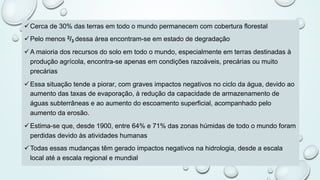 üCerca de 30% das terras em todo o mundo permanecem com cobertura florestal
üPelo menos 2/3 dessa área encontram-se em estado de degradação
üA maioria dos recursos do solo em todo o mundo, especialmente em terras destinadas à
produção agrícola, encontra-se apenas em condições razoáveis, precárias ou muito
precárias
üEssa situação tende a piorar, com graves impactos negativos no ciclo da água, devido ao
aumento das taxas de evaporação, à redução da capacidade de armazenamento de
águas subterrâneas e ao aumento do escoamento superficial, acompanhado pelo
aumento da erosão.
üEstima-se que, desde 1900, entre 64% e 71% das zonas húmidas de todo o mundo foram
perdidas devido às atividades humanas
üTodas essas mudanças têm gerado impactos negativos na hidrologia, desde a escala
local até a escala regional e mundial
 