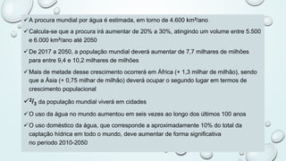 üA procura mundial por água é estimada, em torno de 4.600 km3/ano
üCalcula-se que a procura irá aumentar de 20% a 30%, atingindo um volume entre 5.500
e 6.000 km3/ano até 2050
üDe 2017 a 2050, a população mundial deverá aumentar de 7,7 milhares de milhões
para entre 9,4 e 10,2 milhares de milhões
üMais de metade desse crescimento ocorrerá em África (+ 1,3 milhar de milhão), sendo
que a Ásia (+ 0,75 milhar de milhão) deverá ocupar o segundo lugar em termos de
crescimento populacional
ü2/3 da população mundial viverá em cidades
üO uso da água no mundo aumentou em seis vezes ao longo dos últimos 100 anos
üO uso doméstico da água, que corresponde a aproximadamente 10% do total da
captação hídrica em todo o mundo, deve aumentar de forma significativa
no período 2010-2050
 