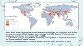 Muitos países passam por situações generalizadas de escassez hídrica, e provavelmente terão de lidar
com uma menor disponibilidade de águas superficiais a partir de 2050. Cerca de 73% das pessoas
afetadas por essa situação vivem na Ásia (69% em 2050).
As captações de água para irrigação foram identificadas como a principal causa da redução dos níveis
das águas subterrâneas em todo o mundo.
Um terço dos maiores sistemas mundiais de águas subterrâneas já está em situação de perigo.
 