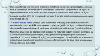 üOs ecossistemas exercem uma importante influência no ciclo das precipitações, à escala
local e continental. Ao invés de ser considerada como uma “consumidora” de água, a
vegetação deve ser vista, de forma mais adequada, como uma “recicladora” de água.
üÀ escala mundial, 40% da precipitação terrestre é gerada pela transpiração vegetal e pela
evaporação do solo
ü A infraestrutura verde (voltada para os recursos hídricos) usa sistemas naturais ou
seminaturais, como as SbN, para oferecer opções de gestão da água com benefícios que
são equivalentes ou similares à tradicional infraestrutura hídrica cinza (construída/física).
üNalgumas situações, as abordagens baseadas na natureza podem oferecer a principal ou
a única solução viável (por exemplo, a recuperação de paisagens para combater a
degradação do solo e a desertificação), ao passo que para outras finalidades apenas uma
infraestrutura cinza funcionaria (por exemplo, o fornecimento de água para uma casa por
meio de canos e torneiras)
 