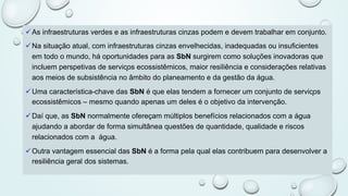 üAs infraestruturas verdes e as infraestruturas cinzas podem e devem trabalhar em conjunto.
üNa situação atual, com infraestruturas cinzas envelhecidas, inadequadas ou insuficientes
em todo o mundo, há oportunidades para as SbN surgirem como soluções inovadoras que
incluem perspetivas de serviços ecossistêmicos, maior resiliência e considerações relativas
aos meios de subsistência no âmbito do planeamento e da gestão da água.
üUma característica-chave das SbN é que elas tendem a fornecer um conjunto de serviços
ecossistêmicos – mesmo quando apenas um deles é o objetivo da intervenção.
üDaí que, as SbN normalmente ofereçam múltiplos benefícios relacionados com a água
ajudando a abordar de forma simultânea questões de quantidade, qualidade e riscos
relacionados com a água.
üOutra vantagem essencial das SbN é a forma pela qual elas contribuem para desenvolver a
resiliência geral dos sistemas.
 