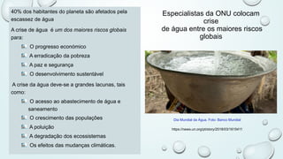 Especialistas da ONU colocam
crise
de água entre os maiores riscos
globais
40% dos habitantes do planeta são afetados pela
escassez de água
A crise de água é um dos maiores riscos globais
para:
O progresso económico
A erradicação da pobreza
A paz e segurança
O desenvolvimento sustentável
A crise da água deve-se a grandes lacunas, tais
como:
O acesso ao abastecimento de água e
saneamento
O crescimento das populações
A poluição
A degradação dos ecossistemas
Os efeitos das mudanças climáticas.
Dia Mundial da Água. Foto: Banco Mundial
https://news.un.org/pt/story/2018/03/1615411
 