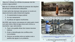 Mais de 2 milhares de milhões de pessoas não têm
acesso a água potável
Mais de 4,5 milhares de milhões de pessoas não dispõem
de serviços de saneamento adequados
A maior parte das doenças mais graves no mundo em
desenvolvimento estão diretamente ligadas:
À insalubridade da água potável
Ao mau saneamento
A práticas de higiene insuficientes
Até 2050, pelo menos uma pessoa em cada quatro viverá
num país onde a falta de água doce será crónica ou
recorrente. Logo, será preciso:
Fazer uma gestão eficaz dos nossos recursos
hídricos
Evitar a intensificação dos conflitos entre
comunidades
Diminuir as tensões entre as nações onde a
partilha das águas é um problema.
Foto Danilo Pinzon / Banco Mundial.
Estação de tratamento de águas residuais, em Manila, capital das
Filipinas.
https://news.un.org/fr/story/2018/03/1009271
UNICEF/Parel Kar – Uma mulher na Índia Rural em busca de água,
algo que pode demorar horas a ser concretizado, todos os dias.
 