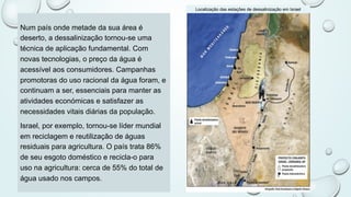 Num país onde metade da sua área é
deserto, a dessalinização tornou-se uma
técnica de aplicação fundamental. Com
novas tecnologias, o preço da água é
acessível aos consumidores. Campanhas
promotoras do uso racional da água foram, e
continuam a ser, essenciais para manter as
atividades económicas e satisfazer as
necessidades vitais diárias da população.
Israel, por exemplo, tornou-se líder mundial
em reciclagem e reutilização de águas
residuais para agricultura. O país trata 86%
de seu esgoto doméstico e recicla-o para
uso na agricultura: cerca de 55% do total de
água usado nos campos.
Localização das estações de dessalinização em Israel
 