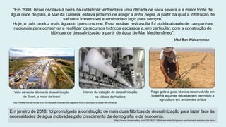 “Em 2008, Israel oscilava à beira da catástrofe: enfrentava uma década de seca severa e a maior fonte de
água doce do país, o Mar da Galileia, estava próximo de atingir a linha negra, a partir da qual a infiltração de
sal seria irreversível e arruinaria o lago para sempre.
Hoje, o país produz mais água do que consome. Essa notável reviravolta foi obtida através de campanhas
nacionais para conservar e reutilizar os recursos hídricos escassos e, em particular, com a construção de
fábricas de dessalinização a partir de água do Mar Mediterrâneo”.
Vital Ben Waisermman
Vista aérea da fábrica de dessalinização
de Sorek, a maior de Israel
Interior da estação de dessalinização
na cidade de Hadera
Rega gota-a-gota, técnica desenvolvida em
Israel há algumas décadas tem permitido a
agricultura em ambientes áridos
http://www.litoralmania.com.br/dessalinizacao-da-agua-o-futuro-por-jayme-jose-de-oliveira/
Em janeiro de 2018, foi promulgada a construção de mais duas fábricas de dessalinização para fazer face às
necessidades de água motivadas pelo crescimento da demografia e da economia.
http://www.israelvalley.com/2018/01/18/israel-etat-durgence-permanent-secteur-de-leau/
 