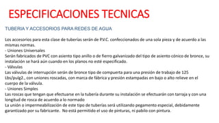 TUBERIA Y ACCESORIOS PARA REDES DE AGUA
Los accesorios para esta clase de tuberías serán de P.V.C. confeccionados de una sola pieza y de acuerdo a las
mismas normas.
- Uniones Universales
Serán fabricados de PVC con asiento tipo anillo o de fierro galvanizado del tipo de asiento cónico de bronce, su
instalación se hará aún cuando en los planos no esté especificado.
- Válvulas
Las válvulas de interrupción serán de bronce tipo de compuerta para una presión de trabajo de 125
Lbs/pulg2., con uniones roscadas, con marca de fábrica y presión estampadas en bajo o alto relieve en el
cuerpo de la válvula.
- Uniones Simples
Las roscas que tengan que efectuarse en la tubería durante su instalación se efectuarán con tarraja y con una
longitud de rosca de acuerdo a lo normado
La unión o impermeabilización de este tipo de tuberías será utilizando pegamento especial, debidamente
garantizado por su fabricante. No está permitido el uso de pinturas, ni pabilo con pintura.
ESPECIFICACIONES TECNICAS
 