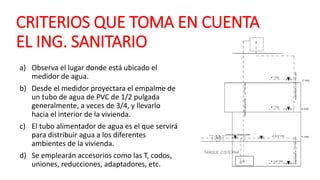 CRITERIOS QUE TOMA EN CUENTA
EL ING. SANITARIO
a) Observa el lugar donde está ubicado el
medidor de agua.
b) Desde el medidor proyectara el empalme de
un tubo de agua de PVC de 1/2 pulgada
generalmente, a veces de 3/4, y llevarlo
hacia el interior de la vivienda.
c) El tubo alimentador de agua es el que servirá
para distribuir agua a los diferentes
ambientes de la vivienda.
d) Se emplearán accesorios como las T, codos,
uniones, reducciones, adaptadores, etc.
 