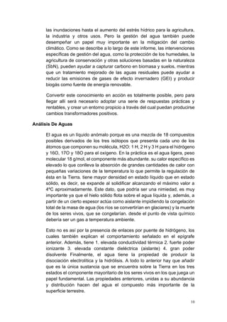 10
las inundaciones hasta el aumento del estrés hídrico para la agricultura,
la industria y otros usos. Pero la gestión del agua también puede
desempeñar un papel muy importante en la mitigación del cambio
climático. Como se describe a lo largo de este informe, las intervenciones
específicas de gestión del agua, como la protección de los humedales, la
agricultura de conservación y otras soluciones basadas en la naturaleza
(SbN), pueden ayudar a capturar carbono en biomasa y suelos, mientras
que un tratamiento mejorado de las aguas residuales puede ayudar a
reducir las emisiones de gases de efecto invernadero (GEI) y producir
biogás como fuente de energía renovable.
Convertir este conocimiento en acción es totalmente posible, pero para
llegar allí será necesario adoptar una serie de respuestas prácticas y
rentables, y crear un entorno propicio a través del cual puedan producirse
cambios transformadores positivos.
Análisis De Aguas
El agua es un líquido anómalo porque es una mezcla de 18 compuestos
posibles derivados de los tres isótopos que presenta cada uno de los
átomos que componen su molécula, H2O: 1 H, 2 H y 3 H para el hidrógeno
y 16O, 17O y 18O para el oxígeno. En la práctica es el agua ligera, peso
molecular 18 g/mol, el componente más abundante. su calor específico es
elevado lo que conlleva la absorción de grandes cantidades de calor con
pequeñas variaciones de la temperatura lo que permite la regulación de
ésta en la Tierra. tiene mayor densidad en estado líquido que en estado
sólido, es decir, se expande al solidificar alcanzando el máximo valor a
4ºC aproximadamente. Este dato, que podría ser una nimiedad, es muy
importante ya que el hielo sólido flota sobre el agua líquida y, además, a
partir de un cierto espesor actúa como aislante impidiendo la congelación
total de la masa de agua (los ríos se convertirían en glaciares) y la muerte
de los seres vivos, que se congelarían. desde el punto de vista químico
debería ser un gas a temperatura ambiente.
Esto no es así por la presencia de enlaces por puente de hidrógeno, los
cuales también explican el comportamiento señalado en el epígrafe
anterior. Además, tiene 1. elevada conductividad térmica 2. fuerte poder
ionizante 3. elevada constante dieléctrica (aislante) 4. gran poder
disolvente Finalmente, el agua tiene la propiedad de producir la
disociación electrolítica y la hidrólisis. A todo lo anterior hay que añadir
que es la única sustancia que se encuentra sobre la Tierra en los tres
estados el componente mayoritario de los seres vivos en los que juega un
papel fundamental. Las propiedades anteriores, unidas a su abundancia
y distribución hacen del agua el compuesto más importante de la
superficie terrestre.
 