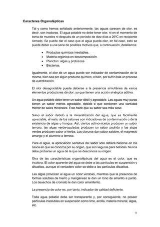 11
Caracteres Organolépticas
Tal y como hemos señalado anteriormente, las aguas carecen de olor, es
decir, son inodoras. El agua potable no debe tener olor, ni en el momento de
toma de muestra ni después de un período de diez días a 26ºC en recipiente
cerrado. Se puede dar el caso que el agua pueda oler, en tal caso, esto se
puede deber a una serie de posibles motivos que, a continuación, detallamos:
• Productos químicos inestables.
• Materia orgánica en descomposición.
• Plancton: algas y protozoos.
• Bacterias.
Igualmente, el olor de un agua puede ser indicador de contaminación de la
misma, bien sea por algún producto químico, o bien, por sufrir ésta un proceso
de eutrofización.
El olor desagradable puede deberse a la presencia simultánea de varios
elementos productores de olor, ya que tienen una acción sinérgica aditiva.
Un agua potable debe tener un sabor débil y agradable. Las aguas muy puras
tienen un sabor menos agradable, debido a que contienen una cantidad
menor de sales minerales. Esto hace que su sabor sea más soso.
Salvo el sabor debido a la mineralización del agua, que es fácilmente
apreciable, el resto de los sabores son indicadores de contaminación o de la
existencia de algas u hongos. Así, ciertos actinomicetos producen un sabor
terroso, las algas verde-azuladas producen un sabor podrido y las algas
verdes producen sabor a hierba. Los cloruros dan sabor salobre, el magnesio
amargo y el aluminio a terroso.
Para el agua, la apreciación sensitiva del sabor sólo deberá hacerse en los
casos en que se conozca por su origen, que son seguras para bebidas. Nunca
debe probarse un agua de la que se desconoce su origen.
Otra de las características organolépticas del agua es el color, que es
incolora. El color aparente del agua se debe a las partículas en suspensión y
disueltas, aunque el verdadero color se debe a las partículas disueltas.
Las algas provocan al agua un color verdoso, mientras que la presencia de
formas solubles de hierro y manganeso le dan un tono de amarillo a pardo.
Los desechos de cromato le dan color amarillento.
La presencia de color es, por tanto, indicador de calidad deficiente.
Toda agua potable debe ser transparente y, por consiguiente, no poseer
partículas insolubles en suspensión como limo, arcilla, materia mineral, algas,
etc.
 