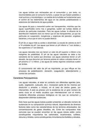 12
Las aguas turbias son rechazadas por el consumidor y, por tanto, no
recomendables para el consumo humano, a pesar de que fuesen potables a
nivel químico y microbiológico. La medida de la turbidez es fundamental para
el control de los tratamientos del agua en las plantas potabilizadoras o
estaciones de tratamiento de agua potable.
Las aguas de pozo o manantial suelen ser transparentes, mientras que las
aguas superficiales como ríos o gargantas, suelen ser turbias debido al
arrastre de partículas insolubles. Para las aguas turbias, la eficacia de la
desinfección mediante cloro es menor que en las transparentes, ya que las
partículas en suspensión, inorgánicas y orgánicas del plancton, engloban
bacterias y virus que el cloro no puede destruir.
El pH de un agua mide su acidez o alcalinidad. La escala de valores es de 0
a 14 unidades de pH. Las aguas que tienen un pH inferior a 7 son ácidas y
las superiores a 7 son básicas.
Las aguas naturales rara vez tienen un valor de pH superior o inferior a los
márgenes de potabilidad. El pH de las aguas naturales se debe a los
caracteres de los suelos que atraviesa. Las aguas calcáreas tienen un pH
elevado, las que discurren por terrenos pobres en caliza o silicatos tienen un
pH próximo a 7 o inferior, y las aguas de ciertas regiones volcánicas suelen
ser ácidas.
El conocimiento del valor de pH es importante, ya que influye en los
procesos de potabilización, cloración, coagulación, ablandamiento y
control de corrosión.
Caracteres Fisicoquímicos
Las aguas naturales, al estar en contacto con diferentes agentes (aire,
suelo, vegetación, subsuelo, etc.), incorporan parte de los mismos por
disolución o arrastre, o incluso, en el caso de ciertos gases, por
intercambio. A esto es preciso unir la existencia de un gran número de
seres vivos en el medio acuático que interrelacionan con el mismo
mediante diferentes procesos biológicos en los que se consumen y
desprenden distintas sustancias.
Esto hace que las aguas dulces pueden presentar un elevado número de
sustancias en su composición química natural, dependiendo de diversos
factores tales como las características de los terrenos atravesados, las
concentraciones de gases disueltos, etc. Entre los compuestos más
comunes que se pueden encontrar en las aguas dulces están: como
constituyentes mayoritarios los carbonatos, bicarbonatos, sulfatos,
cloruros y nitratos. como constituyentes minoritarios los fosfatos y silicatos,
 