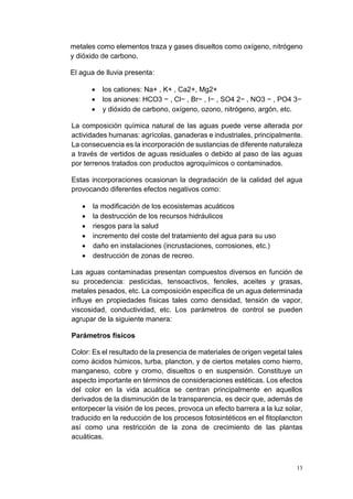 13
metales como elementos traza y gases disueltos como oxígeno, nitrógeno
y dióxido de carbono.
El agua de lluvia presenta:
• los cationes: Na+ , K+ , Ca2+, Mg2+
• los aniones: HCO3 − , Cl− , Br− , I− , SO4 2− , NO3 − , PO4 3−
• y dióxido de carbono, oxígeno, ozono, nitrógeno, argón, etc.
La composición química natural de las aguas puede verse alterada por
actividades humanas: agrícolas, ganaderas e industriales, principalmente.
La consecuencia es la incorporación de sustancias de diferente naturaleza
a través de vertidos de aguas residuales o debido al paso de las aguas
por terrenos tratados con productos agroquímicos o contaminados.
Estas incorporaciones ocasionan la degradación de la calidad del agua
provocando diferentes efectos negativos como:
• la modificación de los ecosistemas acuáticos
• la destrucción de los recursos hidráulicos
• riesgos para la salud
• incremento del coste del tratamiento del agua para su uso
• daño en instalaciones (incrustaciones, corrosiones, etc.)
• destrucción de zonas de recreo.
Las aguas contaminadas presentan compuestos diversos en función de
su procedencia: pesticidas, tensoactivos, fenoles, aceites y grasas,
metales pesados, etc. La composición específica de un agua determinada
influye en propiedades físicas tales como densidad, tensión de vapor,
viscosidad, conductividad, etc. Los parámetros de control se pueden
agrupar de la siguiente manera:
Parámetros físicos
Color: Es el resultado de la presencia de materiales de origen vegetal tales
como ácidos húmicos, turba, plancton, y de ciertos metales como hierro,
manganeso, cobre y cromo, disueltos o en suspensión. Constituye un
aspecto importante en términos de consideraciones estéticas. Los efectos
del color en la vida acuática se centran principalmente en aquellos
derivados de la disminución de la transparencia, es decir que, además de
entorpecer la visión de los peces, provoca un efecto barrera a la luz solar,
traducido en la reducción de los procesos fotosintéticos en el fitoplancton
así como una restricción de la zona de crecimiento de las plantas
acuáticas.
 