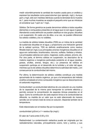 15
medir volumétricamente la cantidad de muestra usada para un análisis y
expresar los resultados como peso/volumen (por ejemplo, mg/L). Aunque
ppm y mg/L sólo son medidas idénticas cuando la densidad de la muestra
es 1, para muchas muestras se acepta el pequeño error que se introduce
al considerar que 1 ppm es 1 mg/L.
Sólidos: De forma genérica se puede denominar sólidos a todos aquellos
elementos o compuestos presentes en el agua que no son agua ni gases.
Atendiendo a esta definición se pueden clasificar en dos grupos: disueltos
y en suspensión. En cada uno de ellos, a su vez, se pueden diferenciar
los sólidos volátiles y los no volátiles.
La medida de sólidos totales disueltos (TDS) es un índice de la cantidad
de sustancias disueltas en el agua, y proporciona una indicación general
de la calidad química. TDS es definido analíticamente como residuo
filtrable total (en mg/L) Los principales aniones inorgánicos disueltos en el
agua son carbonatos, bicarbonatos, cloruros, sulfatos, fosfatos y nitratos.
Los principales cationes son calcio, magnesio, sodio, potasio, amonio, etc.
Por otra parte, el término sólidos en suspensión, es descriptivo de la
materia orgánica e inorgánica particulada existente en el agua (aceites,
grasas, arcillas, arenas, fangos, etc.). La presencia de sólidos en
suspensión participa en el desarrollo de la turbidez y el color del agua,
mientras que la de sólidos disueltos determina la salinidad del medio, y en
consecuencia la conductividad del mismo.
Por último, la determinación de sólidos volátiles constituye una medida
aproximada de la materia orgánica, ya que a la temperatura del método
analítico empleado el único compuesto inorgánico que se descompone es
el carbonato magnésico.
Conductividad: La conductividad eléctrica de una solución es una medida
de la capacidad de la misma para transportar la corriente eléctrica y
permite conocer la concentración de especies iónicas presentes en el
agua. Como la contribución de cada especie iónica a la conductividad es
diferente, su medida da un valor que no está relacionado de manera
sencilla con el número total de iones en solución. Depende también de la
temperatura.
Está relacionada con el residuo fijo por la expresión
conductividad (μS/cm) x f = residuo fijo (mg/L)
El valor de f varía entre 0.55 y 0.9.
Radiactividad: La contaminación radiactiva puede ser originada por los
radioelementos naturales, principalmente uranio, torio y actinio, y sus
 
