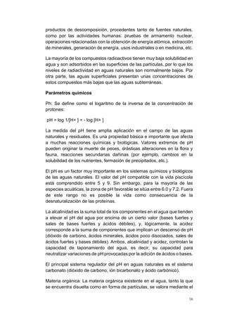 16
productos de descomposición, procedentes tanto de fuentes naturales,
como por las actividades humanas: pruebas de armamento nuclear,
operaciones relacionadas con la obtención de energía atómica, extracción
de minerales, generación de energía, usos industriales o en medicina, etc.
La mayoría de los compuestos radioactivos tienen muy baja solubilidad en
agua y son adsorbidos en las superficies de las partículas, por lo que los
niveles de radiactividad en aguas naturales son normalmente bajos. Por
otra parte, las aguas superficiales presentan unas concentraciones de
estos compuestos más bajas que las aguas subterráneas.
Parámetros químicos
Ph: Se define como el logaritmo de la inversa de la concentración de
protones:
pH = log 1/[H+ ] = - log [H+ ]
La medida del pH tiene amplia aplicación en el campo de las aguas
naturales y residuales. Es una propiedad básica e importante que afecta
a muchas reacciones químicas y biológicas. Valores extremos de pH
pueden originar la muerte de peces, drásticas alteraciones en la flora y
fauna, reacciones secundarias dañinas (por ejemplo, cambios en la
solubilidad de los nutrientes, formación de precipitados, etc.).
El pH es un factor muy importante en los sistemas químicos y biológicos
de las aguas naturales. El valor del pH compatible con la vida piscícola
está comprendido entre 5 y 9. Sin embargo, para la mayoría de las
especies acuáticas, la zona de pH favorable se sitúa entre 6.0 y 7.2. Fuera
de este rango no es posible la vida como consecuencia de la
desnaturalización de las proteínas.
La alcalinidad es la suma total de los componentes en el agua que tienden
a elevar el pH del agua por encima de un cierto valor (bases fuertes y
sales de bases fuertes y ácidos débiles), y, lógicamente, la acidez
corresponde a la suma de componentes que implican un descenso de pH
(dióxido de carbono, ácidos minerales, ácidos poco disociados, sales de
ácidos fuertes y bases débiles). Ambos, alcalinidad y acidez, controlan la
capacidad de taponamiento del agua, es decir, su capacidad para
neutralizar variaciones de pH provocadas por la adición de ácidos o bases.
El principal sistema regulador del pH en aguas naturales es el sistema
carbonato (dióxido de carbono, ión bicarbonato y ácido carbónico).
Materia orgánica: La materia orgánica existente en el agua, tanto la que
se encuentra disuelta como en forma de partículas, se valora mediante el
 