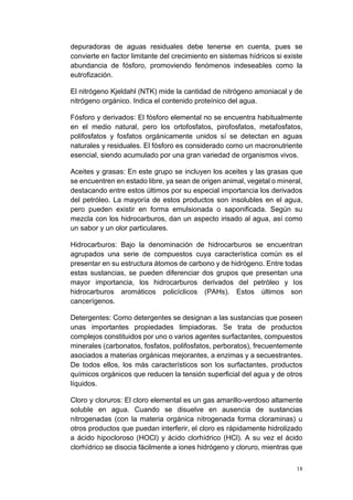 18
depuradoras de aguas residuales debe tenerse en cuenta, pues se
convierte en factor limitante del crecimiento en sistemas hídricos si existe
abundancia de fósforo, promoviendo fenómenos indeseables como la
eutrofización.
El nitrógeno Kjeldahl (NTK) mide la cantidad de nitrógeno amoniacal y de
nitrógeno orgánico. Indica el contenido proteínico del agua.
Fósforo y derivados: El fósforo elemental no se encuentra habitualmente
en el medio natural, pero los ortofosfatos, pirofosfatos, metafosfatos,
polifosfatos y fosfatos orgánicamente unidos sí se detectan en aguas
naturales y residuales. El fósforo es considerado como un macronutriente
esencial, siendo acumulado por una gran variedad de organismos vivos.
Aceites y grasas: En este grupo se incluyen los aceites y las grasas que
se encuentren en estado libre, ya sean de origen animal, vegetal o mineral,
destacando entre estos últimos por su especial importancia los derivados
del petróleo. La mayoría de estos productos son insolubles en el agua,
pero pueden existir en forma emulsionada o saponificada. Según su
mezcla con los hidrocarburos, dan un aspecto irisado al agua, así como
un sabor y un olor particulares.
Hidrocarburos: Bajo la denominación de hidrocarburos se encuentran
agrupados una serie de compuestos cuya característica común es el
presentar en su estructura átomos de carbono y de hidrógeno. Entre todas
estas sustancias, se pueden diferenciar dos grupos que presentan una
mayor importancia, los hidrocarburos derivados del petróleo y los
hidrocarburos aromáticos policíclicos (PAHs). Estos últimos son
cancerígenos.
Detergentes: Como detergentes se designan a las sustancias que poseen
unas importantes propiedades limpiadoras. Se trata de productos
complejos constituidos por uno o varios agentes surfactantes, compuestos
minerales (carbonatos, fosfatos, polifosfatos, perboratos), frecuentemente
asociados a materias orgánicas mejorantes, a enzimas y a secuestrantes.
De todos ellos, los más característicos son los surfactantes, productos
químicos orgánicos que reducen la tensión superficial del agua y de otros
líquidos.
Cloro y cloruros: El cloro elemental es un gas amarillo-verdoso altamente
soluble en agua. Cuando se disuelve en ausencia de sustancias
nitrogenadas (con la materia orgánica nitrogenada forma cloraminas) u
otros productos que puedan interferir, el cloro es rápidamente hidrolizado
a ácido hipocloroso (HOCl) y ácido clorhídrico (HCl). A su vez el ácido
clorhídrico se disocia fácilmente a iones hidrógeno y cloruro, mientras que
 