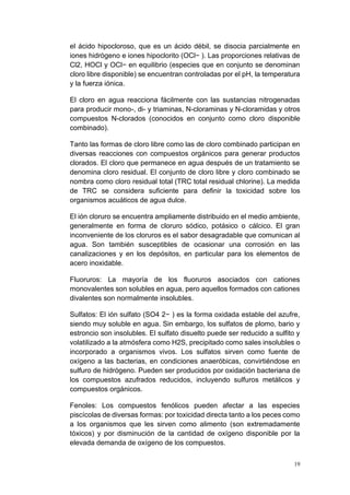 19
el ácido hipocloroso, que es un ácido débil, se disocia parcialmente en
iones hidrógeno e iones hipoclorito (OCl− ). Las proporciones relativas de
Cl2, HOCl y OCl− en equilibrio (especies que en conjunto se denominan
cloro libre disponible) se encuentran controladas por el pH, la temperatura
y la fuerza iónica.
El cloro en agua reacciona fácilmente con las sustancias nitrogenadas
para producir mono-, di- y triaminas, N-cloraminas y N-cloramidas y otros
compuestos N-clorados (conocidos en conjunto como cloro disponible
combinado).
Tanto las formas de cloro libre como las de cloro combinado participan en
diversas reacciones con compuestos orgánicos para generar productos
clorados. El cloro que permanece en agua después de un tratamiento se
denomina cloro residual. El conjunto de cloro libre y cloro combinado se
nombra como cloro residual total (TRC total residual chlorine). La medida
de TRC se considera suficiente para definir la toxicidad sobre los
organismos acuáticos de agua dulce.
El ión cloruro se encuentra ampliamente distribuido en el medio ambiente,
generalmente en forma de cloruro sódico, potásico o cálcico. El gran
inconveniente de los cloruros es el sabor desagradable que comunican al
agua. Son también susceptibles de ocasionar una corrosión en las
canalizaciones y en los depósitos, en particular para los elementos de
acero inoxidable.
Fluoruros: La mayoría de los fluoruros asociados con cationes
monovalentes son solubles en agua, pero aquellos formados con cationes
divalentes son normalmente insolubles.
Sulfatos: El ión sulfato (SO4 2− ) es la forma oxidada estable del azufre,
siendo muy soluble en agua. Sin embargo, los sulfatos de plomo, bario y
estroncio son insolubles. El sulfato disuelto puede ser reducido a sulfito y
volatilizado a la atmósfera como H2S, precipitado como sales insolubles o
incorporado a organismos vivos. Los sulfatos sirven como fuente de
oxígeno a las bacterias, en condiciones anaeróbicas, convirtiéndose en
sulfuro de hidrógeno. Pueden ser producidos por oxidación bacteriana de
los compuestos azufrados reducidos, incluyendo sulfuros metálicos y
compuestos orgánicos.
Fenoles: Los compuestos fenólicos pueden afectar a las especies
piscícolas de diversas formas: por toxicidad directa tanto a los peces como
a los organismos que les sirven como alimento (son extremadamente
tóxicos) y por disminución de la cantidad de oxígeno disponible por la
elevada demanda de oxígeno de los compuestos.
 
