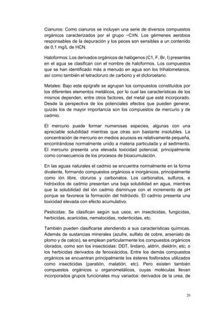 20
Cianuros: Como cianuros se incluyen una serie de diversos compuestos
orgánicos caracterizados por el grupo −C≡N. Los gérmenes aerobios
responsables de la depuración y los peces son sensibles a un contenido
de 0,1 mg/L de HCN.
Haloformos: Los derivados orgánicos de halógenos (C1, F, Br, I) presentes
en el agua se clasifican con el nombre de haloformos. Los compuestos
que se han identificado más a menudo en agua son los trihalometanos,
así como también el tetracloruro de carbono y el dicloroetano.
Metales: Bajo este epígrafe se agrupan los compuestos constituidos por
los diferentes elementos metálicos, por lo cual las características de los
mismos dependen, entre otros factores, del metal que esté incorporado.
Desde la perspectiva de los potenciales efectos que pueden generar,
quizás los de mayor importancia son los compuestos de mercurio y de
cadmio.
El mercurio puede formar numerosas especies, algunas con una
apreciable solubilidad mientras que otras son bastante insolubles. La
concentración de mercurio en medios acuosos es relativamente pequeña,
encontrándose normalmente unido a materia particulada y al sedimento.
El mercurio presenta una elevada toxicidad potencial, principalmente
como consecuencia de los procesos de bioacumulación.
En las aguas naturales el cadmio se encuentra normalmente en la forma
divalente, formando compuestos orgánicos e inorgánicos, principalmente
como ión libre, cloruros y carbonatos. Los carbonatos, sulfuros, e
hidróxidos de cadmio presentan una baja solubilidad en agua, mientras
que la solubilidad del ión cadmio disminuye con el incremento de pH
porque se favorece la formación del hidróxido. El cadmio presenta una
toxicidad elevada con efecto acumulativo.
Pesticidas: Se clasifican según sus usos, en insecticidas, fungicidas,
herbicidas, acaricidas, nematocidas, rodenticidas, etc.
También pueden clasificarse atendiendo a sus características químicas.
Además de sustancias minerales (azufre, sulfato de cobre, arseniato de
plomo y de calcio), se emplean particularmente los compuestos orgánicos
clorados, como son los insecticidas: DDT, lindano, aldrín, dieldrín, etc; o
los herbicidas derivados de fenoxiácidos. Entre los demás compuestos
orgánicos se encuentran principalmente los ésteres fosforados utilizados
como insecticidas (paratión, malatión, etc). Pero existen también
compuestos orgánicos u organometálicos, cuyas moléculas llevan
incorporados grupos funcionales muy variados: derivados de la urea, de
 