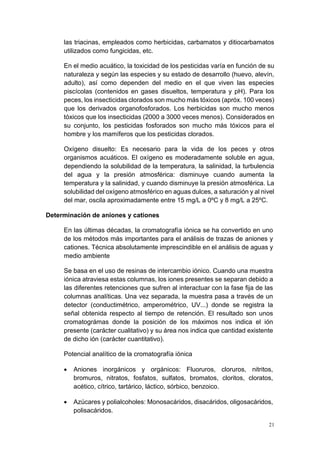 21
las triacinas, empleados como herbicidas, carbamatos y ditiocarbamatos
utilizados como fungicidas, etc.
En el medio acuático, la toxicidad de los pesticidas varía en función de su
naturaleza y según las especies y su estado de desarrollo (huevo, alevín,
adulto), así como dependen del medio en el que viven las especies
piscícolas (contenidos en gases disueltos, temperatura y pH). Para los
peces, los insecticidas clorados son mucho más tóxicos (apróx. 100 veces)
que los derivados organofosforados. Los herbicidas son mucho menos
tóxicos que los insecticidas (2000 a 3000 veces menos). Considerados en
su conjunto, los pesticidas fosforados son mucho más tóxicos para el
hombre y los mamíferos que los pesticidas clorados.
Oxígeno disuelto: Es necesario para la vida de los peces y otros
organismos acuáticos. El oxígeno es moderadamente soluble en agua,
dependiendo la solubilidad de la temperatura, la salinidad, la turbulencia
del agua y la presión atmosférica: disminuye cuando aumenta la
temperatura y la salinidad, y cuando disminuye la presión atmosférica. La
solubilidad del oxígeno atmosférico en aguas dulces, a saturación y al nivel
del mar, oscila aproximadamente entre 15 mg/L a 0ºC y 8 mg/L a 25ºC.
Determinación de aniones y cationes
En las últimas décadas, la cromatografía iónica se ha convertido en uno
de los métodos más importantes para el análisis de trazas de aniones y
cationes. Técnica absolutamente imprescindible en el análisis de aguas y
medio ambiente
Se basa en el uso de resinas de intercambio iónico. Cuando una muestra
iónica atraviesa estas columnas, los iones presentes se separan debido a
las diferentes retenciones que sufren al interactuar con la fase fija de las
columnas analíticas. Una vez separada, la muestra pasa a través de un
detector (conductimétrico, amperométrico, UV...) donde se registra la
señal obtenida respecto al tiempo de retención. El resultado son unos
cromatográmas donde la posición de los máximos nos indica el ión
presente (carácter cualitativo) y su área nos indica que cantidad existente
de dicho ión (carácter cuantitativo).
Potencial analítico de la cromatografía iónica
• Aniones inorgánicos y orgánicos: Fluoruros, cloruros, nitritos,
bromuros, nitratos, fosfatos, sulfatos, bromatos, cloritos, cloratos,
acético, cítrico, tartárico, láctico, sórbico, benzoico.
• Azúcares y polialcoholes: Monosacáridos, disacáridos, oligosacáridos,
polisacáridos.
 