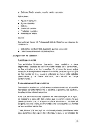 22
• Cationes: Sodio, amonio, potasio, calcio, magnesio.
Aplicaciones
• Aguas de consumo
• Aguas minerales
• Bebidas
• Productos cárnicos
• Productos vegetales
• Alimentación infantil
Equipo
Cromatógrafo Iónico IC Professional 850 de Metrohm con sistema de
utrafiltración
• Detector de conductividad. Supresión química secuencial
• Detector amperométrico de pulsos (PAD)
Componentes No Deseados
Agentes patógenos
Son entidades biológicas -bacterias, virus, parásitos u otros
organismos- capaces de producir enfermedades en el ser humano,
en los animales o en los vegetales. En el caso del agua, estos
microbios suelen proceder de los desechos de carácter orgánico que
se han vertido en ríos, lagos o embalses sin haber sido tratados
previamente, y de forma adecuada, para reducir su carga
contaminante.
Compuestos químicos orgánicos
Son aquellas sustancias químicas que contienen carbono y han sido
fabricadas por el hombre como el petróleo, la gasolina, los plásticos,
los plaguicidas o los detergentes.
Para que estas moléculas orgánicas se descompongan en el agua,
es necesaria la actuación de bacterias que requieren oxígeno, lo que
puede provocar que, si el agua se vierte sin depurar, se agote el
oxígeno presente en ella, destruyendo como consecuencia las formas
de vida acuática existentes.
Cabe señalar que este tipo de sustancias pueden permanecer en el
agua durante un largo periodo de tiempo, ya que, al ser creadas de
 
