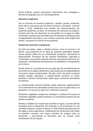 23
forma artificial, poseen estructuras moleculares muy complejas y
difíciles de degradar por los microorganismos.
Desechos orgánicos
Son el conjunto de residuos orgánicos –aceites, grasas, proteínas,
entre otros- producidos por los seres humanos o animales. Incluyen
heces y otros materiales que pueden ser descompuestos por
bacterias aeróbicas, es decir, en procesos con consumo de oxígeno.
Cuando este tipo de desechos se encuentran en el agua en altas
cantidades, generan que la proliferación de bacterias necesarias para
su degradación sea mayor y, por lo tanto, consuman más oxígeno del
debido, causando la muerte de las especies.
Sustancias químicas inorgánicas
Se trata de ácidos, sales o metales tóxicos, como el mercurio o el
plomo, cuya presencia en el agua en grandes cantidades pueden
causar graves daños en los ecosistemas acuáticos, reduciendo la
biodiversidad. Provienen de los vertidos domésticos, agrícolas e
industriales, que pueden contener distintos compuestos químicos. En
ocasiones, son liberados directamente a la atmósfera e incorporados
por la lluvia.
Puede darse la circunstancia de que este tipo de contaminantes se
acumulen en la cadena alimentaria, generando que los depredadores
consuman presas contaminadas. De este modo, los seres humanos
pueden quedar expuestos a contaminantes químicos al comer
pescado o marisco contaminado, beber agua o practicar actividades
recreativas.
La contaminación química también puede repercutir negativamente
en el rendimiento de actividades productivas como la agricultura o la
ganadería, en las que el agua es un elemento esencial.
Nutrientes vegetales inorgánicos (nitrógeno y fósforo) El exceso de
nutrientes vegetales puede ocasionar un crecimiento excesivo de las
plantas acuáticas.
Nitratos y fosfatos son sustancias solubles en agua y que las plantas
necesitan para su desarrollo. Sin embargo, si se encuentran en una
cantidad excesiva, pueden producir un crecimiento desmesurado de
las algas y otros organismos, modificando las condiciones del medio
al necesitar consumir una mayor cantidad de oxígeno para su
desarrollo, y provocando el fenómeno que se conoce como
eutrofización de las aguas.
 