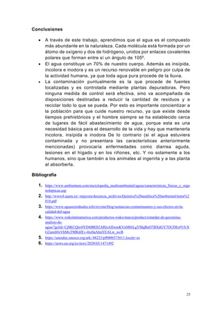 25
Conclusiones
• A través de este trabajo, aprendimos que el agua es el compuesto
más abundante en la naturaleza. Cada molécula está formada por un
átomo de oxígeno y dos de hidrógeno, unidos por enlaces covalentes
polares que forman entre sí un ángulo de 105º.
• El agua constituye un 70% de nuestro cuerpo. Además es insípida,
incolora e inodora y es un recurso renovable en peligro por culpa de
la actividad humana, ya que toda agua pura procede de la lluvia.
• La contaminación puntualmente es la que procede de fuentes
localizadas y es controlada mediante plantas depuradoras. Pero
ninguna medida de control será efectiva, sino va acompañada de
disposiciones destinadas a reducir la cantidad de residuos y a
reciclar todo lo que se pueda. Por esto es importante concientizar a
la población para que cuide nuestro recurso, ya que existe desde
tiempos prehistóricos y el hombre siempre se ha establecido cerca
de lugares de fácil abastecimiento de agua, porque esta es una
necesidad básica para el desarrollo de la vida y hay que mantenerla
incolora, insípida e inodora De lo contrario (si el agua estuviera
contaminada y no presentara las características anteriormente
mencionadas) provocaría enfermedades como diarrea aguda,
lesiones en el hígado y en los riñones, etc. Y no solamente a los
humanos, sino que también a los animales al ingerirla y a las planta
al absorberla.
Bibliografía
1. https://www.ambientum.com/enciclopedia_medioambiental/aguas/caracteristicas_fisicas_y_orga
nolepticas.asp
2. http://www4.ujaen.es/~mjayora/docencia_archivos/Quimica%20analitica%20ambiental/tema%2
010.pdf
3. https://www.aguasresiduales.info/revista/blog/sustancias-contaminantes-y-sus-efectos-en-la-
calidad-del-agua
4. https://www.wakolatinamerica.com/productos-wako/marca/product/estandar-de-geosmina-
analisis-de-
agua/?gclid=Cj0KCQjw0YD4BRD2ARIsAHwmKVnM0rLgYMqBuO7BXdGY7OUDIx4VfvX
G2umli0yVhMxTMRdJEv-4xr0aAlmYEALw_wcB
5. https://unesdoc.unesco.org/ark:/48223/pf0000373611.locale=es
6. https://news.un.org/es/story/2020/03/1471492
 