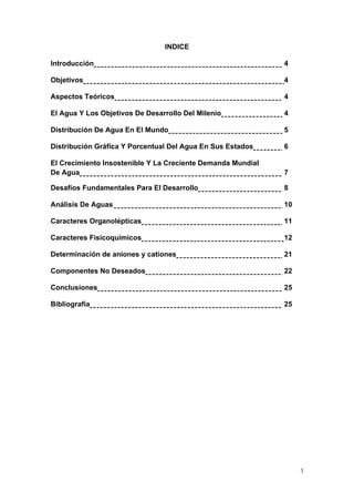 3
INDICE
Introducción 4
Objetivos 4
Aspectos Teóricos 4
El Agua Y Los Objetivos De Desarrollo Del Milenio 4
Distribución De Agua En El Mundo 5
Distribución Gráfica Y Porcentual Del Agua En Sus Estados 6
El Crecimiento Insostenible Y La Creciente Demanda Mundial
De Agua 7
Desafíos Fundamentales Para El Desarrollo 8
Análisis De Aguas 10
Caracteres Organolépticas 11
Caracteres Fisicoquímicos 12
Determinación de aniones y cationes 21
Componentes No Deseados 22
Conclusiones 25
Bibliografía 25
 