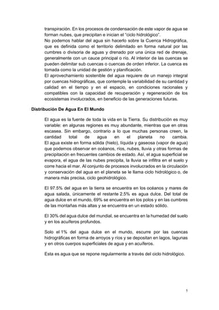 5
transpiración. En los procesos de condensación de este vapor de agua se
forman nubes, que precipitan e inician el “ciclo hidrológico”.
No podemos hablar del agua sin hacerlo sobre la Cuenca Hidrográfica,
que es definida como el territorio delimitado en forma natural por las
cumbres o divisoria de aguas y drenado por una única red de drenaje,
generalmente con un cauce principal o río. Al interior de las cuencas se
pueden delimitar sub cuencas o cuencas de orden inferior. La cuenca es
tomada como la unidad de gestión y planificación.
El aprovechamiento sostenible del agua requiere de un manejo integral
por cuencas hidrográficas, que contemple la variabilidad de su cantidad y
calidad en el tiempo y en el espacio, en condiciones racionales y
compatibles con la capacidad de recuperación y regeneración de los
ecosistemas involucrados, en beneficio de las generaciones futuras.
Distribución De Agua En El Mundo
El agua es la fuente de toda la vida en la Tierra. Su distribución es muy
variable: en algunas regiones es muy abundante, mientras que en otras
escasea. Sin embargo, contrario a lo que muchas personas creen, la
cantidad total de agua en el planeta no cambia.
El agua existe en forma sólida (hielo), líquida y gaseosa (vapor de agua)
que podemos observar en océanos, ríos, nubes, lluvia y otras formas de
precipitación en frecuentes cambios de estado. Así, el agua superficial se
evapora, el agua de las nubes precipita, la lluvia se infiltra en el suelo y
corre hacia el mar. Al conjunto de procesos involucrados en la circulación
y conservación del agua en el planeta se le llama ciclo hidrológico o, de
manera más precisa, ciclo geohidrológico.
El 97.5% del agua en la tierra se encuentra en los océanos y mares de
agua salada, únicamente el restante 2.5% es agua dulce. Del total de
agua dulce en el mundo, 69% se encuentra en los polos y en las cumbres
de las montañas más altas y se encuentra en un estado sólido.
El 30% del agua dulce del mundial, se encuentra en la humedad del suelo
y en los acuíferos profundos.
Solo el 1% del agua dulce en el mundo, escurre por las cuencas
hidrográficas en forma de arroyos y ríos y se depositan en lagos, lagunas
y en otros cuerpos superficiales de agua y en acuíferos.
Esta es agua que se repone regularmente a través del ciclo hidrológico.
 
