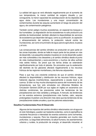 8
La calidad del agua se verá afectada negativamente por el aumento de
sus temperaturas, la menor cantidad de oxígeno disuelto y, por
consiguiente, la menor capacidad de autodepuración de los depósitos de
agua dulce. Las inundaciones y una mayor concentración de
contaminantes durante las sequías aumentarán el riesgo de polución del
agua y de contaminación patogénica.
También corren peligro muchos ecosistemas, en especial los bosques y
los humedales. La degradación de los ecosistemas no solo producirá una
pérdida de biodiversidad, también afectará la disponibilidad de servicios
de ecosistema que dependen del agua, como su purificación, la captación
y almacenamiento del carbono, la protección natural contra las
inundaciones, así como el suministro de agua para la agricultura, la pesca
y el ocio.
Las consecuencias del cambio climático se producirán en gran parte en
las zonas tropicales, donde se halla la mayor parte de los países en vías
de desarrollo. Los pequeños estados insulares en vía de desarrollo suelen
ser más vulnerables a los desastres y al cambio climático desde el punto
de vista medioambiental y socio-económico y muchos de ellos sufrirán
más estrés hídrico. Se prevé que las tierras áridas se extenderán
significativamente por todo el planeta. Se pronostica que la aceleración
del deshielo de los glaciares afectará negativamente a los recursos
hídricos de las regiones montañosas y las llanuras adyacentes.
Pese a que hay una creciente evidencia de que el cambio climático
afectará la disponibilidad y distribución de los recursos hídricos, sigue
habiendo algunas incertidumbres, especialmente a escala local y de
cuenca. Si bien no hay mucha discrepancia acerca del incremento de las
temperaturas, que han sido simuladas con diferentes Modelos de
Circulación General (GCM por sus siglas en inglés) en escenarios con
distintas condiciones, las previsiones sobre las tendencias de las
precipitaciones son más variables y ambiguas. A menudo, las tendencias
en los eventos extremos (precipitaciones más fuertes, calor, sequías
prolongadas) muestran una dirección más clara que las tendencias de las
precipitaciones totales anuales y que los patrones estacionales.
Desafíos Fundamentales Para El Desarrollo
Algunos de los impactos del cambio climático relacionados con el agua en
el ciclo hidrológico, pueden ser bastante evidentes, como lo ejemplifica la
creciente frecuencia e intensidad de eventos extremos como tormentas,
inundaciones y sequías. Pero los impactos generales son mucho más
profundos. La seguridad alimentaria, la salud humana, los asentamientos
urbanos y rurales, la producción de energía, el desarrollo industrial, el
 