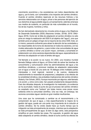 9
crecimiento económico y los ecosistemas son todos dependientes del
agua y, por lo tanto, son vulnerables a los impactos del cambio climático.
Cuando el cambio climático repercute en los recursos hídricos y los
servicios relacionados con el agua, privan a las personas del ejercicio de
sus derechos al agua potable segura y al saneamiento; además amenaza
sus medios de sustento, en particular de más vulnerables en el mundo,
los de las mujeres, hombres y niños.
Se han demostrado claramente los vínculos entre el agua y los Objetivos
de Desarrollo Sostenible (ODS) (Naciones Unidas, 2018a; 2019; ONU-
Agua, 2019). Como tal, la falta de adaptación al cambio climático no sólo
pone en riesgo la realización del ODS 6 (el objetivo del "agua"), sino que
también pone en peligro el logro de la mayoría de los otros ODS. Esto, en
sí mismo, parecería suficiente para atraer la atención de las sociedades y
los responsables de la toma de decisiones en todos los sectores y en los
niveles adecuados de gobierno, y para incitar a las comunidades de agua
y cambio climático a tomar una acción mayor, centrada y concertada en
colaboración con otros sectores dependientes del agua, especialmente en
términos de adaptación en todo el ámbito del agua.
Tal llamado a la acción no es nuevo. En 2003, una iniciativa mundial
llamada Diálogo sobre el Agua y el Clima trató de salvar las brechas de
conocimiento y comunicación entre los administradores del agua y los
científicos climáticos, y promover medidas de adaptación relacionadas
con el agua a través de una serie de 18 diálogos entre múltiples partes
interesadas a nivel regional, nacional y de cuenca, destacando
colectivamente la necesidad de prepararse y adaptarse a los efectos de
la variabilidad climática y las probables implicaciones del cambio climático
(Kabat y Van Schaik, 2003). Aunque reconocido por algunos, este llamado
a la acción, y otros como este, han pasado ampliamente desapercibidos.
Casi dos décadas después, la investigación ha madurado y la evidencia
se ha acumulado, hasta el punto de que el proceso del cambio climático
es aceptado como una "certeza” por todas menos unas pocas voces
solitarias entre la comunidad científica. Una vez más, sin embargo, las
acciones concretas siguen siendo en gran medida insuficientes.
Una cosa que ha comenzado a cambiar es el reconocimiento y la
comprensión de que el agua, y más específicamente la mejora de la
gestión del agua, puede ser una parte muy importante de la solución al
cambio climático. Se ha creído desde hace ya mucho tiempo que la
mitigación se trata principalmente de energía, mientras que la adaptación
se trata principalmente de agua. Si bien es algo cierto, esta perspectiva
simplifica en gran medida las cosas. Por supuesto, la gestión del agua
debe adaptarse al cambio climático, desde la lucha contra los efectos de
 
