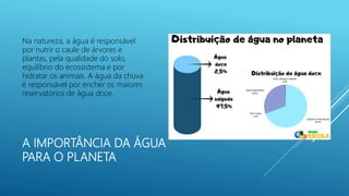 A IMPORTÂNCIA DA ÁGUA
PARA O PLANETA
Na natureza, a água é responsável
por nutrir o caule de árvores e
plantas, pela qualidade do solo,
equilíbrio do ecossistema e por
hidratar os animais. A água da chuva
é responsável por encher os maiores
reservatórios de água doce.
 
