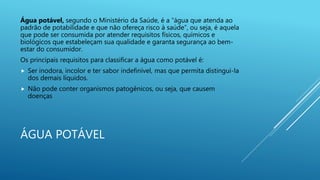 ÁGUA POTÁVEL
Água potável, segundo o Ministério da Saúde, é a “água que atenda ao
padrão de potabilidade e que não ofereça risco à saúde”, ou seja, é aquela
que pode ser consumida por atender requisitos físicos, químicos e
biológicos que estabeleçam sua qualidade e garanta segurança ao bem-
estar do consumidor.
Os principais requisitos para classificar a água como potável é:
 Ser inodora, incolor e ter sabor indefinível, mas que permita distingui-la
dos demais líquidos.
 Não pode conter organismos patogênicos, ou seja, que causem
doenças
 