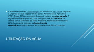 UTILIZAÇÃO DA ÁGUA
 A atividade que mais consome água no mundo é a agricultura, segundo
a Organização das Nações Unidas para a Alimentação e Agricultura
(FAO). Quase 70% do consumo de água é voltado ao setor agrícola. A
segunda atividade que mais consome água doce é a indústria, de
acordo com o Ministério do Meio Ambiente, representando cerca de
22% do consumo e depois o abastecimento
doméstico correspondendo a aproximadamente 8% do consumo.
 