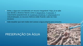 PRESERVAÇÃO DA ÁGUA
 Antes, a água era considerada um recurso inesgotável. Hoje, já se sabe
que devido a diversos fatores como o desperdício, a poluição, o
crescimento populacional, as mudanças climáticas, a urbanização e a
industrialização, os recursos hídricos estão ficando cada vez mais
escassos.
 Vale ressaltar que nem todos tem acesso a água própria para consumo.
 
