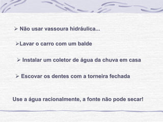 Use a água racionalmente, a fonte não pode secar!
 Instalar um coletor de água da chuva em casa
 Escovar os dentes com a torneira fechada
Lavar o carro com um balde
 Não usar vassoura hidráulica...
 