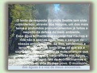 O texto da resposta do chefe Seattle tem sido
considerado, através dos tempos, um dos mais
belos e profundos pronunciamentos já feitos a
respeito da defesa do meio ambiente.
Essa água brilhante que escorre nos riachos e
rios não é apenas água, mas o sangue de
nossos antepassados. Se lhes vendermos a
terra, vocês devem lembrar-se de que ela é
sagrada, e devem ensinar as suas crianças que
ela é sagrada e que cada reflexo nas águas
límpidas dos lagos fala de acontecimentos e
lembranças da vida do meu povo. O murmúrio
das águas é a voz de meus ancestrais.
 