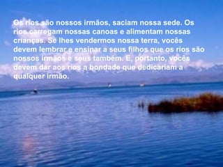 Os rios são nossos irmãos, saciam nossa sede. Os
rios carregam nossas canoas e alimentam nossas
crianças. Se lhes vendermos nossa terra, vocês
devem lembrar e ensinar a seus filhos que os rios são
nossos irmãos e seus também. E, portanto, vocês
devem dar aos rios a bondade que dedicariam a
qualquer irmão.
 