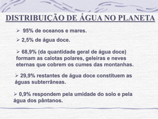 DISTRIBUIÇÃO DE ÁGUA NO PLANETA
 95% de oceanos e mares.
 2,5% de água doce.
 68,9% (da quantidade geral de água doce)
formam as calotas polares, geleiras e neves
eternas que cobrem os cumes das montanhas.
 29,9% restantes de água doce constituem as
águas subterrâneas.
 0,9% respondem pela umidade do solo e pela
água dos pântanos.
 