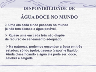  Uma em cada cinco pessoas no mundo
já não tem acesso a água potável.
DISPONIBILIDADE DE
ÁGUA DOCE NO MUNDO
 Quase uma em cada três não dispõe
de recurso de saneamento adequado.
 Na natureza, podemos encontrar a água em três
estados: sólido (gelo), gasoso (vapor) e líquido.
Ainda classificando a água ela pode ser: doce,
salobra e salgada.
 