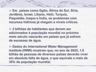 Dados do International Water Management
Institute (IWMI) mostram que, no ano de 2025, 1.8
bilhão de pessoas de diversos países deverão viver
em absoluta falta de água, o que equivale a mais de
30% da população mundial.
 Em países como Egito, África do Sul, Síria,
Jordânia, Israel, Líbano, Haiti, Turquia,
Paquistão, Iraque e Índia, os problemas com
recursos hídricos já chegam a níveis críticos.
 3 bilhões de habitantes que devem ser
adicionados à população mundial no próximo
meio século nascerão em países que já sofrem
de escassez de água.
 